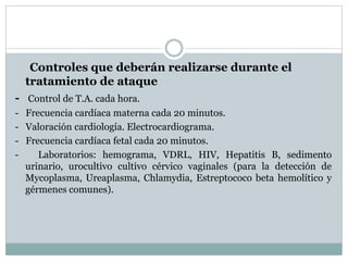 Controles que deberán realizarse durante el
tratamiento de ataque
- Control de T.A. cada hora.
- Frecuencia cardíaca materna cada 20 minutos.
- Valoración cardiología. Electrocardiograma.
- Frecuencia cardíaca fetal cada 20 minutos.
- Laboratorios: hemograma, VDRL, HIV, Hepatitis B, sedimento
urinario, urocultivo cultivo cérvico vaginales (para la detección de
Mycoplasma, Ureaplasma, Chlamydia, Estreptococo beta hemolítico y
gérmenes comunes).
 