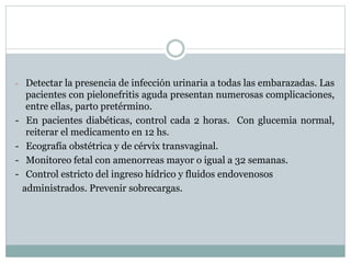 - Detectar la presencia de infección urinaria a todas las embarazadas. Las
pacientes con pielonefritis aguda presentan numerosas complicaciones,
entre ellas, parto pretérmino.
- En pacientes diabéticas, control cada 2 horas. Con glucemia normal,
reiterar el medicamento en 12 hs.
- Ecografía obstétrica y de cérvix transvaginal.
- Monitoreo fetal con amenorreas mayor o igual a 32 semanas.
- Control estricto del ingreso hídrico y fluidos endovenosos
administrados. Prevenir sobrecargas.
 