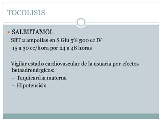TOCOLISIS
 SALBUTAMOL
SBT 2 ampollas en S Glu 5% 500 cc IV
15 a 30 cc/hora por 24 a 48 horas
Vigilar estado cardiovascular de la usuaria por efectos
betaadrenérgicos:
- Taquicardia materna
- Hipotensión
 