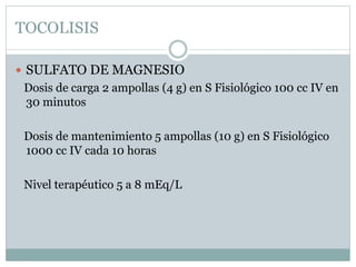 TOCOLISIS
 SULFATO DE MAGNESIO
Dosis de carga 2 ampollas (4 g) en S Fisiológico 100 cc IV en
30 minutos
Dosis de mantenimiento 5 ampollas (10 g) en S Fisiológico
1000 cc IV cada 10 horas
Nivel terapéutico 5 a 8 mEq/L
 