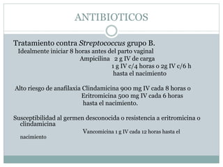 Tratamiento contra Streptococcus grupo B.
Idealmente iniciar 8 horas antes del parto vaginal
Ampicilina 2 g IV de carga
1 g IV c/4 horas o 2g IV c/6 h
hasta el nacimiento
Alto riesgo de anafilaxia Clindamicina 900 mg IV cada 8 horas o
Eritromicina 500 mg IV cada 6 horas
hasta el nacimiento.
Susceptibilidad al germen desconocida o resistencia a eritromicina o
clindamicina
Vancomicina 1 g IV cada 12 horas hasta el
nacimiento
ANTIBIOTICOS
 