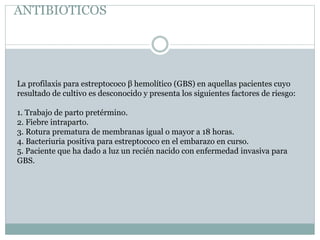 ANTIBIOTICOS
La profilaxis para estreptococo β hemolítico (GBS) en aquellas pacientes cuyo
resultado de cultivo es desconocido y presenta los siguientes factores de riesgo:
1. Trabajo de parto pretérmino.
2. Fiebre intraparto.
3. Rotura prematura de membranas igual o mayor a 18 horas.
4. Bacteriuria positiva para estreptococo en el embarazo en curso.
5. Paciente que ha dado a luz un recién nacido con enfermedad invasiva para
GBS.
 