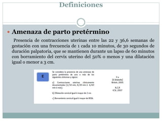 Definiciones
 Amenaza de parto pretérmino
Presencia de contracciones uterinas entre las 22 y 36,6 semanas de
gestación con una frecuencia de 1 cada 10 minutos, de 30 segundos de
duración palpatoria, que se mantienen durante un lapso de 60 minutos
con borramiento del cervix uterino del 50% o menos y una dilatación
igual o menor a 3 cm.
 