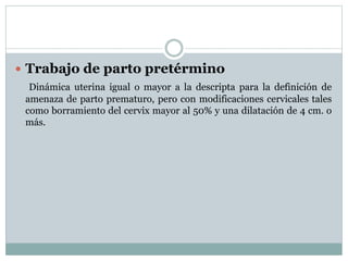  Trabajo de parto pretérmino
Dinámica uterina igual o mayor a la descripta para la definición de
amenaza de parto prematuro, pero con modificaciones cervicales tales
como borramiento del cervix mayor al 50% y una dilatación de 4 cm. o
más.
 