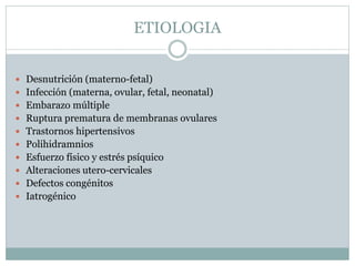 ETIOLOGIA
 Desnutrición (materno-fetal)
 Infección (materna, ovular, fetal, neonatal)
 Embarazo múltiple
 Ruptura prematura de membranas ovulares
 Trastornos hipertensivos
 Polihidramnios
 Esfuerzo físico y estrés psíquico
 Alteraciones utero-cervicales
 Defectos congénitos
 Iatrogénico
 