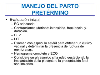 MANEJO DEL PARTO
PRETÉRMINO
• Evaluación inicial
– EG adecuada.
– Contracciones uterinas: intensidad, frecuencia y
duración.
– CFV
– LCF
– Examen con especulo estéril para obtener un cultivo
vaginal y determinar la presencia de ruptura de
membranas.
– Hemograma completo y ECO
– Considere un ultrasonido si la edad gestacional, la
implantación de la placenta o la presentación fetal
son inciertas.
 