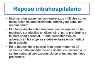 Reposo intrahospitalario
• Internar a las pacientes con embarazos múltiples como
única razón es potencialmente dañino y no debe ser
recomendado.
• El internamiento antenatal para guardar reposo no ha
mostrado ser efectivo en disminuir el parto pretérmino y
la morbilidad perinatal. Puede presentar efectos
adversos en las mujeres y debe evitarse en la medida
de lo posible.
• En la medida de lo posible todo parto menor de 33
semanas debe suceder en una unidad con acceso a un
centro perinatal con experiencia en el manejo de niños
pretérmino.
 