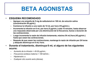 BETA AGONISTAS
• ESQUEMA RECOMENDADO
– Agregue una ampolla de 5 mg de salbutamol en 100 mL de solución salina
(concentración 50 µg/mL).
– Comience la infusión a una razón de 12 mL por hora (10 µg/min.).
– Incremente la infusión en 6 mL por hora (5 µg/min.) cada 15 minutos, hasta observar
una respuesta observada por una disminución de la frecuencia, fuerza o duración de
las contracciones.
– Luego incremente la razón de infusión lentamente, máximo 54 mL/hora (45 µg/min.)
hasta que cesen las contracciones.
– Después de que cesen las contracciones, mantenga la razón de infusión por 24 horas
y después disminuya en 6 mL/ hora.
• Durante el tratamiento, disminuya 6 mL si alguno de los siguientes
ocurre:
– Aumento de la infusión = 45-50 µg/min.;
– Frecuencia cardiaca materna = 180 lat/min.;
– Hipotensión; o
– Cualquier otro evento serio (disnea).
 