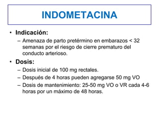 INDOMETACINA
• Indicación:
– Amenaza de parto pretérmino en embarazos < 32
semanas por el riesgo de cierre prematuro del
conducto arterioso.
• Dosis:
– Dosis inicial de 100 mg rectales.
– Después de 4 horas pueden agregarse 50 mg VO
– Dosis de mantenimiento: 25-50 mg VO o VR cada 4-6
horas por un máximo de 48 horas.
 