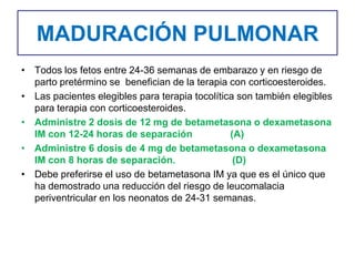 MADURACIÓN PULMONAR
• Todos los fetos entre 24-36 semanas de embarazo y en riesgo de
parto pretérmino se benefician de la terapia con corticoesteroides.
• Las pacientes elegibles para terapia tocolítica son también elegibles
para terapia con corticoesteroides.
• Administre 2 dosis de 12 mg de betametasona o dexametasona
IM con 12-24 horas de separación (A)
• Administre 6 dosis de 4 mg de betametasona o dexametasona
IM con 8 horas de separación. (D)
• Debe preferirse el uso de betametasona IM ya que es el único que
ha demostrado una reducción del riesgo de leucomalacia
periventricular en los neonatos de 24-31 semanas.
 