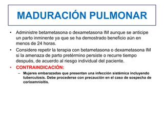 MADURACIÓN PULMONAR
• Administre betametasona o dexametasona IM aunque se anticipe
un parto inminente ya que se ha demostrado beneficio aún en
menos de 24 horas.
• Considere repetir la terapia con betametasona o dexametasona IM
si la amenaza de parto pretérmino persiste o recurre tiempo
después, de acuerdo al riesgo individual del paciente.
• CONTRAINDICACIÓN:
– Mujeres embarazadas que presentan una infección sistémica incluyendo
tuberculosis. Debe procederse con precaución en el caso de sospecha de
corioamnioitis.
 