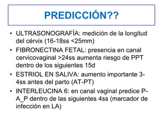 PREDICCIÓN??
• ULTRASONOGRAFÍA: medición de la longitud
del cérvix (16-18ss <25mm)
• FIBRONECTINA FETAL: presencia en canal
cervicovaginal >24ss aumenta riesgo de PPT
dentro de los siguientes 15d
• ESTRIOL EN SALIVA: aumento importante 3-
4ss antes del parto (AT-PT)
• INTERLEUCINA 6: en canal vaginal predice P-
A_P dentro de las siguientes 4ss (marcador de
infección en LA)
 