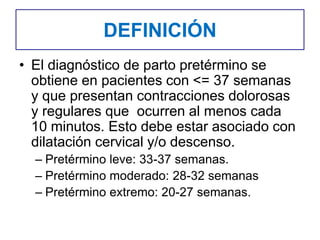 DEFINICIÓN
• El diagnóstico de parto pretérmino se
obtiene en pacientes con <= 37 semanas
y que presentan contracciones dolorosas
y regulares que ocurren al menos cada
10 minutos. Esto debe estar asociado con
dilatación cervical y/o descenso.
– Pretérmino leve: 33-37 semanas.
– Pretérmino moderado: 28-32 semanas
– Pretérmino extremo: 20-27 semanas.
 