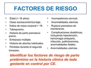 FACTORES DE RIESGO
• Edad (= 16 años)
• Clase socioeconómica baja.
• Índice de masa corporal = 19.
• Tabaquismo.
• Historia de parto prematuro
previo.
• Embarazo múltiple.
• Historia de abortos habituales.
• Perdidas durante el segundo
trimestre.
• Incompetencia cervical.
• Anormalidades uterinas.
• Ruptura prematura de
membranas.
• Complicaciones obstétricas,
incluyendo hipertensión,
hemorragia anteparto,
infección, polihidramnios,
anormalidades fetales.
• Anormalidades uterinas.
Identificar los factores de riesgo de parto
pretérmino en la historia clínica de toda
gestante en control por CE.
 