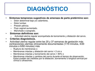 DIAGNÓSTICO
• Síntomas tempranos sugestivos de amenaza de parto pretérmino son:
– Dolor abdominal bajo y/o calambres.
– Dolor lumbar.
– Presión pélvica.
– Flujo vaginal aumentado.
– Manchado o sangrado.
• Síntomas definitivos son:
– Actividad uterina regular acompañada de borramiento y dilatación del cervix.
• Criterios diagnósticos.
• Actividad uterina regular entre las 20 y 37 semanas de gestación más
contracciones uterinas clínicamente documentadas (1/10 minutos, 4/20
minutos o 6/60 minutos) más
– Ruptura de membranas o
– Membranas intactas y dilatación del cervix > 2 cm o
– Membranas intactas y borramiento del cervix = 80% o
– Membranas intactas y cambios del cervix durante el tiempo de observación.
Estos pueden ser medidos por la dilatación, borramiento o longitud cervical por
clínica o ultrasonido.
 
