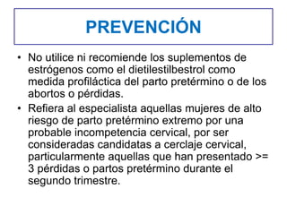 PREVENCIÓN
• No utilice ni recomiende los suplementos de
estrógenos como el dietilestilbestrol como
medida profiláctica del parto pretérmino o de los
abortos o pérdidas.
• Refiera al especialista aquellas mujeres de alto
riesgo de parto pretérmino extremo por una
probable incompetencia cervical, por ser
consideradas candidatas a cerclaje cervical,
particularmente aquellas que han presentado >=
3 pérdidas o partos pretérmino durante el
segundo trimestre.
 