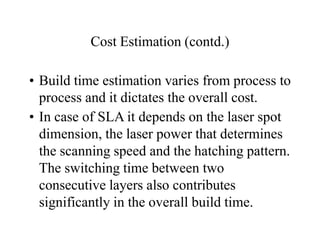 Cost Estimation (contd.)
• Build time estimation varies from process to
process and it dictates the overall cost.
• In case of SLA it depends on the laser spot
dimension, the laser power that determines
the scanning speed and the hatching pattern.
The switching time between two
consecutive layers also contributes
significantly in the overall build time.
 