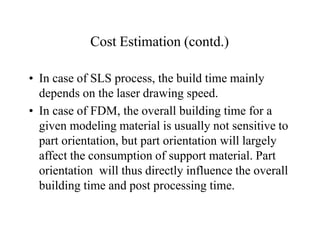 Cost Estimation (contd.)
• In case of SLS process, the build time mainly
depends on the laser drawing speed.
• In case of FDM, the overall building time for a
given modeling material is usually not sensitive to
part orientation, but part orientation will largely
affect the consumption of support material. Part
orientation will thus directly influence the overall
building time and post processing time.
 
