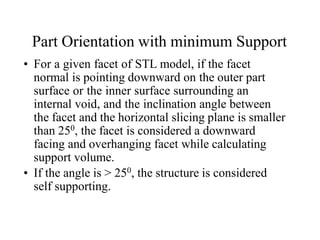Part Orientation with minimum Support
• For a given facet of STL model, if the facet
normal is pointing downward on the outer part
surface or the inner surface surrounding an
internal void, and the inclination angle between
the facet and the horizontal slicing plane is smaller
than 250, the facet is considered a downward
facing and overhanging facet while calculating
support volume.
• If the angle is > 250, the structure is considered
self supporting.
 