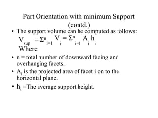 Part Orientation with minimum Support
(contd.)
• The support volume can be computed as follows:
V = Σn
sup i=1
V = Σn A h
i i=1 i i
Where
• n = total number of downward facing and
overhanging facets.
• Ai is the projected area of facet i on to the
horizontal plane.
• hi =The average support height.
 