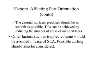 Factors Affecting Part Orientation
(contd)
– The external surfaces produces should be as
smooth as possible. This can be achieved by
reducing the number of areas of inclined faces.
• Other factors such as trapped volume should
be avoided in case of SLA. Possible curling
should also be considered.
 