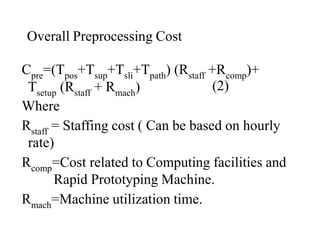 Overall Preprocessing Cost
Cpre=(Tpos+Tsup+Tsli+Tpath) (Rstaff +Rcomp)+
(2)
Tsetup (Rstaff + Rmach)
Where
Rstaff = Staffing cost ( Can be based on hourly
rate)
Rcomp=Cost related to Computing facilities and
Rapid Prototyping Machine.
Rmach=Machine utilization time.
 