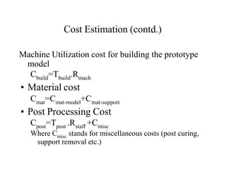 Cost Estimation (contd.)
Machine Utilization cost for building the prototype
model
Cbuild=Tbuild.Rmach
• Material cost
Cmat=Cmat-model+Cmat-support
• Post Processing Cost
Cpost=Tpost .Rstaff +Cmisc
Where Cmisc stands for miscellaneous costs (post curing,
support removal etc.)
 