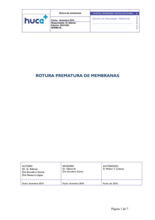 Rotura de membranas
Fecha: diciembre 2010
Responsable: Dr Adánez
Edición: 20101201
NORMCAL
Página 1 de 7
Servicio de Ginecología: Obstetricia
ROTURA PREMATURA DE MEMBRANAS
AUTORES
Dr. G. Adánez
Dra Escudero Gomis
Dra Navarro López
REVISORES
Dr. Villaverde
Dra. Escudero Gomis
AUTORIZADO
D. Médica: F. Cadenas
Fecha: diciembre 2010 Fecha: diciembre 2010 Fecha: dic 2010
 