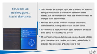 Sim, temos um
problema grave...
Mas há alternativas.
• Toda mulher, em qualquer lugar, tem o direito a ter acesso a
serviços de qualidade e usufruir dos benefícios desse
acesso, que se estendem aos fetos, aos recém-nascidos, às
crianças e aos adolescentes.
• Milhares de mulheres recebem cuidados tardiamente,
desnecessários, inadequados ou que causam danos.
• Isso minimiza a oportunidade de obter benefícios em saúde
tanto para a mãe quanto para o bebê.
• O conhecimento produzido nos oferece bases sólidas
para que nenhuma mulher morra em decorrência do
simples fato de estar grávida e dar à luz
 