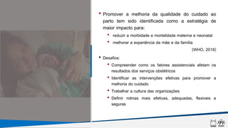 • Promover a melhoria da qualidade do cuidado ao
parto tem sido identificada como a estratégia de
maior impacto para:
• reduzir a morbidade e mortalidade materna e neonatal
• melhorar a experiência da mãe e da família
(WHO, 2018)
• Desafios:
• Compreender como os fatores assistenciais afetam os
resultados dos serviços obstétricos
• Identificar as intervenções efetivas para promover a
melhoria do cuidado
• Trabalhar a cultura das organizações
• Definir rotinas mais efetivas, adequadas, flexiveis e
seguras
 