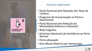 Nascer no
Brasil
Inciativasimportantes
• Pacto Nacional pela Redução das Taxas de
Cesárea
• Programa de Humanização no Parto e
Nascimento
• Pacto Nacional pela Redução da
Mortalidade Materna e Neonatal
• Rede Cegonha
• Diretrizes Nacionais de Assistência ao Parto
Normal
• Parto adequado
• Zero Morte Materna por Hemorragia
 
