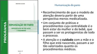 Humanizaçãodo parto
• Reconhecimento de que o modelo de
atenção deveria partir de uma
perspectiva menos medicalizada.
• Um conjunto de práticas e
procedimentos cuja centralidade é o
bem estar da mulher e do bebê, que
passam a ser os protagonistas de todo
o processo.
• A atenção e o cuidado com a mãe e o
filho que está nascendo, passam a ser
tão valorizados quanto os
procedimentos médicos.
2002
 