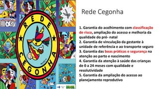Rede Cegonha
1. Garantia do acolhimento com classificação
de risco, ampliação do acesso e melhoria da
qualidade do pré‐ natal
2. Garantia de vinculação da gestante à
unidade de referência e ao transporte seguro
3. Garantia das boas práticas e segurança na
atenção ao parto e nascimento
4. Garantia da atenção à saúde das crianças
de 0 a 24 meses com qualidade e
resolutividade
5. Garantia da ampliação do acesso ao
planejamento reprodutivo
 