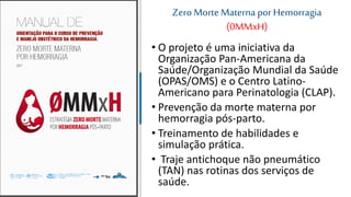 Zero Morte Materna por Hemorragia
(0MMxH)
• O projeto é uma iniciativa da
Organização Pan-Americana da
Saúde/Organização Mundial da Saúde
(OPAS/OMS) e o Centro Latino-
Americano para Perinatologia (CLAP).
• Prevenção da morte materna por
hemorragia pós-parto.
• Treinamento de habilidades e
simulação prática.
• Traje antichoque não pneumático
(TAN) nas rotinas dos serviços de
saúde.
 