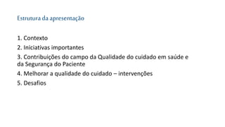 Estruturada apresentação
1. Contexto
2. Iniciativas importantes
3. Contribuições do campo da Qualidade do cuidado em saúde e
da Segurança do Paciente
4. Melhorar a qualidade do cuidado – intervenções
5. Desafios
 