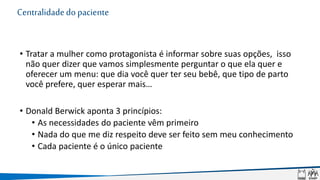 Centralidadedopaciente
• Tratar a mulher como protagonista é informar sobre suas opções, isso
não quer dizer que vamos simplesmente perguntar o que ela quer e
oferecer um menu: que dia você quer ter seu bebê, que tipo de parto
você prefere, quer esperar mais…
• Donald Berwick aponta 3 princípios:
• As necessidades do paciente vêm primeiro
• Nada do que me diz respeito deve ser feito sem meu conhecimento
• Cada paciente é o único paciente
 