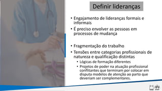• Engajamento de lideranças formais e
informais
• É preciso envolver as pessoas em
processos de mudança
• Fragmentação do trabalho
• Tensões entre categorias profissionais de
natureza e qualificação distintas
• Lógicas de formação diferentes
• Projetos de poder na atuação profissional
conflitantes que terminam por colocar em
disputa modelos de atenção ao parto que
deveriam ser complementares.
Definir lideranças
 