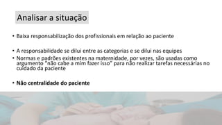 • Baixa responsabilização dos profissionais em relação ao paciente
• A responsabilidade se dilui entre as categorias e se dilui nas equipes
• Normas e padrões existentes na maternidade, por vezes, são usadas como
argumento “não cabe a mim fazer isso” para não realizar tarefas necessárias no
cuidado da paciente
• Não centralidade do paciente
Analisar a situação
 