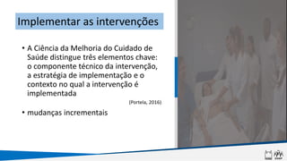 • A Ciência da Melhoria do Cuidado de
Saúde distingue três elementos chave:
o componente técnico da intervenção,
a estratégia de implementação e o
contexto no qual a intervenção é
implementada
(Portela, 2016)
• mudanças incrementais
Implementar as intervenções
 