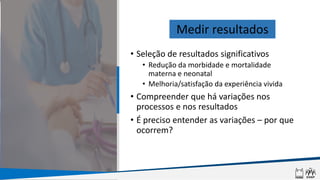 • Seleção de resultados significativos
• Redução da morbidade e mortalidade
materna e neonatal
• Melhoria/satisfação da experiência vivida
• Compreender que há variações nos
processos e nos resultados
• É preciso entender as variações – por que
ocorrem?
Medir resultados
 
