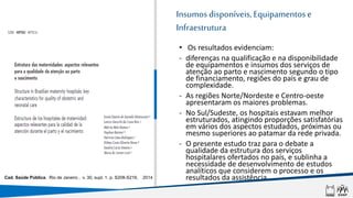 Insumos disponíveis, Equipamentose
Infraestrutura
• Os resultados evidenciam:
- diferenças na qualificação e na disponibilidade
de equipamentos e insumos dos serviços de
atenção ao parto e nascimento segundo o tipo
de financiamento, regiões do país e grau de
complexidade.
- As regiões Norte/Nordeste e Centro-oeste
apresentaram os maiores problemas.
- No Sul/Sudeste, os hospitais estavam melhor
estruturados, atingindo proporções satisfatórias
em vários dos aspectos estudados, próximas ou
mesmo superiores ao patamar da rede privada.
- O presente estudo traz para o debate a
qualidade da estrutura dos serviços
hospitalares ofertados no país, e sublinha a
necessidade de desenvolvimento de estudos
analíticos que considerem o processo e os
resultados da assistência.
Cad. Saúde Pública, Rio de Janeiro , v. 30, supl. 1, p. S208-S219, 2014 .
 