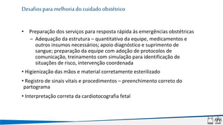 • Preparação dos serviços para resposta rápida às emergências obstétricas
– Adequação da estrutura – quantitativo da equipe, medicamentos e
outros insumos necessários; apoio diagnóstico e suprimento de
sangue; preparação da equipe com adoção de protocolos de
comunicação, treinamento com simulação para identificação de
situações de risco, intervenção coordenada
• Higienização das mãos e material corretamente esterilizado
• Registro de sinais vitais e procedimentos – preenchimento correto do
partograma
• Interpretação correta da cardiotocografia fetal
Desafios para melhoria do cuidado obstétrico
 