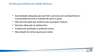 • Acomodação adequada para permitir a presença de acompanhante e
a privacidade durante o trabalho de parto e parto.
• Não discriminação das mulheres por quaisquer motivos.
• Atenção adequada às adolecentes.
• Tratamento acolhedor e ambiente calmo.
• Não adoção de rotinas iguais para todas.
Desafios para melhoria do cuidado obstétrico
 