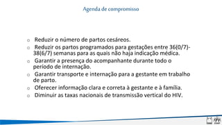 o Reduzir o número de partos cesáreos.
o Reduzir os partos programados para gestações entre 36(0/7)-
38(6/7) semanas para as quais não haja indicação médica.
o Garantir a presença do acompanhante durante todo o
período de internação.
o Garantir transporte e internação para a gestante em trabalho
de parto.
o Oferecer informação clara e correta à gestante e à família.
o Diminuir as taxas nacionais de transmissão vertical do HIV.
Agenda de compromisso
 