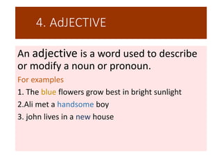 4..AdJECTIVE
An adjective is a word used to describe
or modify a noun or pronoun.
For examples
1. The blue flowers grow best in bright sunlight
2.Ali met a handsome boy
3. john lives in a new house