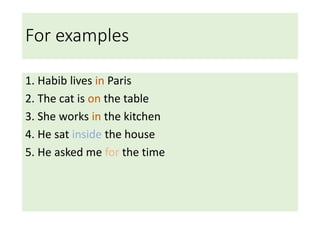 For examples
1. Habib lives in Paris
2. The cat is on the table
3. She works in the kitchen
4. He sat inside the house
5. He asked me for the time
