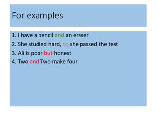 For examples
1. I have a pencil and an eraser
2. She studied hard, so she passed the test
3. Ali is poor but honest
4. Two and Two make four