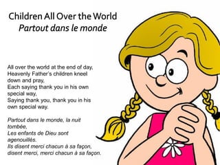 All over the world at the end of day,
Heavenly Father’s children kneel
down and pray,
Each saying thank you in his own
special way,
Saying thank you, thank you in his
own special way.
Partout dans le monde, la nuit
tombée,
Les enfants de Dieu sont
agenouillés.
Ils disent merci chacun à sa façon,
disent merci, merci chacun à sa façon.
 