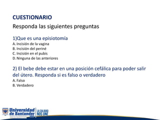 CUESTIONARIO
Responda las siguientes preguntas
1)Que es una episiotomía
A. Incisión de la vagina
B. Incisión del periné
C. Incisión en el pubis
D.Ninguna de las anteriores
2) El bebe debe estar en una posición cefálica para poder salir
del útero. Responda si es falso o verdadero
A. Falso
B. Verdadero
 