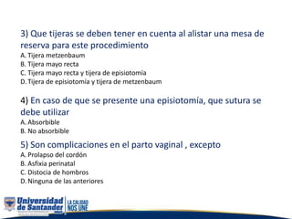 3) Que tijeras se deben tener en cuenta al alistar una mesa de
reserva para este procedimiento
A. Tijera metzenbaum
B. Tijera mayo recta
C. Tijera mayo recta y tijera de episiotomía
D.Tijera de episiotomía y tijera de metzenbaum
4) En caso de que se presente una episiotomía, que sutura se
debe utilizar
A. Absorbible
B. No absorbible
5) Son complicaciones en el parto vaginal , excepto
A. Prolapso del cordón
B. Asfixia perinatal
C. Distocia de hombros
D.Ninguna de las anteriores
 